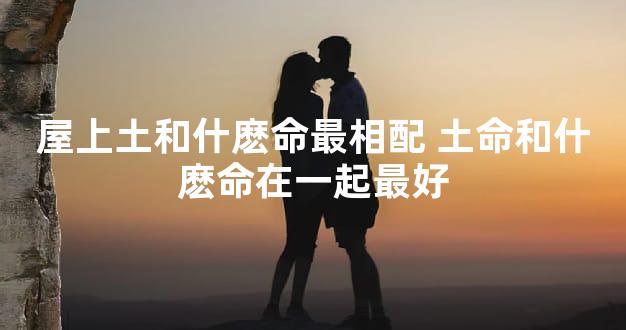 屋上土和什麽命最相配 土命和什麽命在一起最好